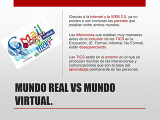 Gracias a la Internet y la WEB 2.0, ya no
existen o son borrosas las paredes que
estaban entre ambos mundos.
Las diferencias que estaban muy marcadas
antes de la inclusión de las TICS en la
Educación, (E. Formal, Informal, No Formal)
están desapareciendo.
Las TICS están en el entorno en el que se
producen muchas de las interacciones y
comunicaciones que son la base del
aprendizaje permanente en las personas.

MUNDO REAL VS MUNDO
VIRTUAL.

 