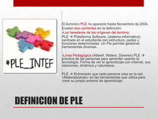 El Acrónico PLE no apareció hasta Noviembre de 2004.
Existen dos corrientes en la definición:
-Los herederos de los orígenes del termino:
PLE  Plataforma Software, (sistema informático)
centrada en el estudiante con estructura, partes y
funciones determinadas. Un Ple permite gestionar
herramientas diversas.
-Línea Pedagógica (Attwell, Waters, Downes) PLE 
práctica de las personas para aprender usando la
tecnología. Forma de ver el aprendizaje con internet, sus
relaciones, dinámica y naturaleza.
PLE  Entramado que cada persona crea en la red.
«Materializando» en las herramientas que utiliza para
crear su propio entorno de aprendizaje.

DEFINICION DE PLE

 