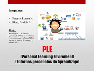 Integrantes:
• Pereyra, Lorena V.
• Riera, Patricia B.
Texto:
Adell Segura, J., Castañeda
Quintero, L. (2010) «Los entornos
personales de aprendizaje (PLEs),
una nueva manera de entender el
aprendizaje»

PLE
(Personal Learning Enviroment)
(Entornos personales de Aprendizaje)

 