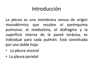 Introducción
La pleura es una membrana serosa de origen
mesodérmico que recubre el parénquima
pulmonar, el mediastino, el diafragma y la
superficie interna de la pared torácica, es
individual para cada pulmón. Está constituida
por una doble hoja:
• La pleura visceral
• La pleura parietal
 