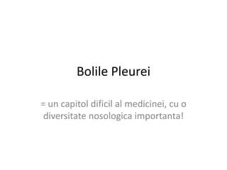 Bolile Pleurei 
= un capitol dificil al medicinei, cu o 
diversitate nosologica importanta! 
 