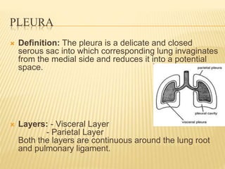 PLEURA
 Definition: The pleura is a delicate and closed
serous sac into which corresponding lung invaginates
from the medial side and reduces it into a potential
space.
 Layers: - Visceral Layer
- Parietal Layer
Both the layers are continuous around the lung root
and pulmonary ligament.
 
