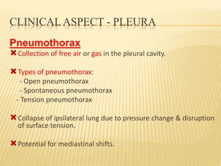 CLINICAL ASPECT - PLEURA
Pneumothorax
Collection of free air or gas in the pleural cavity.
Types of pneumothorax:
- Open pneumothorax
- Spontaneous pneumothorax
- Tension pneumothorax
Collapse of ipsilateral lung due to pressure change & disruption
of surface tension.
Potential for mediastinal shifts.
 