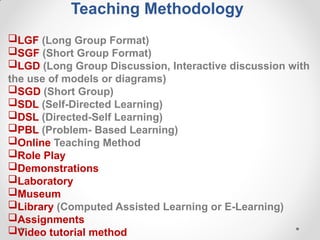 Teaching Methodology
LGF (Long Group Format)
SGF (Short Group Format)
LGD (Long Group Discussion, Interactive discussion with
the use of models or diagrams)
SGD (Short Group)
SDL (Self-Directed Learning)
DSL (Directed-Self Learning)
PBL (Problem- Based Learning)
Online Teaching Method
Role Play
Demonstrations
Laboratory
Museum
Library (Computed Assisted Learning or E-Learning)
Assignments
Video tutorial method
 