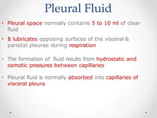 Pleural Fluid
• Pleural space normally contains 5 to 10 ml of clear
fluid
• It lubricates opposing surfaces of the visceral &
parietal pleurae during respiration
• The formation of fluid results from hydrostatic and
osmotic pressures between capillaries
• Pleural fluid is normally absorbed into capillaries of
visceral pleura
 