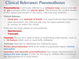 Clinical Relevance: Pneumothorax
• Pneumothorax (commonly referred to a collapsed lung) occurs when air
or gas is present within the pleural space. This removes the surface tension
of the serous fluid present in the space, reducing lung extension
• Clinical features:
• Chest pain, and shortness of breath, and asymmetrical chest expansion
• Upon percussion, the affected side may be hyper-resonant (due
to excess air within the chest)
• There are two main classes of pneumothorax
• Spontaneous
• Traumatic
• Traumatic: Occurs as a result of blunt or penetrating chest trauma, such as
a rib fracture (often seen in road traffic collisions).
• Treatment depends on identifying the underlying cause
• Primary pneumothoraces tend to be small and generally require minimal
intervention
• Secondary and traumatic pneumothoraces may require decompression to
remove the extra air/gas in order for the lung to reinflate (this is achieved
via the insertion of a chest drain)
 