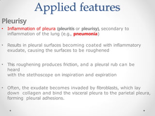 Applied features
Pleurisy
• Inflammation of pleura (pleuritis or pleurisy), secondary to
inflammation of the lung (e.g., pneumonia)
• Results in pleural surfaces becoming coated with inflammatory
exudate, causing the surfaces to be roughened
• This roughening produces friction, and a pleural rub can be
heard
with the stethoscope on inspiration and expiration
• Often, the exudate becomes invaded by fibroblasts, which lay
down collagen and bind the visceral pleura to the parietal pleura,
forming pleural adhesions.
 