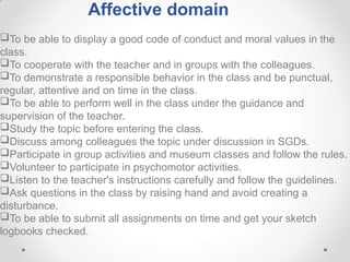 Affective domain
To be able to display a good code of conduct and moral values in the
class.
To cooperate with the teacher and in groups with the colleagues.
To demonstrate a responsible behavior in the class and be punctual,
regular, attentive and on time in the class.
To be able to perform well in the class under the guidance and
supervision of the teacher.
Study the topic before entering the class.
Discuss among colleagues the topic under discussion in SGDs.
Participate in group activities and museum classes and follow the rules.
Volunteer to participate in psychomotor activities.
Listen to the teacher's instructions carefully and follow the guidelines.
Ask questions in the class by raising hand and avoid creating a
disturbance.
To be able to submit all assignments on time and get your sketch
logbooks checked.
 