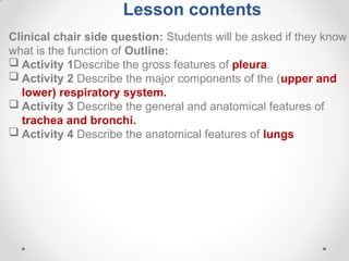 Lesson contents
Clinical chair side question: Students will be asked if they know
what is the function of Outline:
 Activity 1Describe the gross features of pleura.
 Activity 2 Describe the major components of the (upper and
lower) respiratory system.
 Activity 3 Describe the general and anatomical features of
trachea and bronchi.
 Activity 4 Describe the anatomical features of lungs
 