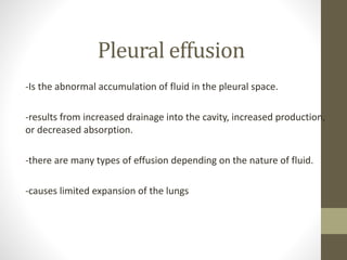 Pleural effusion
-Is the abnormal accumulation of fluid in the pleural space.
-results from increased drainage into the cavity, increased production,
or decreased absorption.
-there are many types of effusion depending on the nature of fluid.
-causes limited expansion of the lungs
 