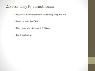 2. SecondaryPneumothorax:
 Occurs as a complication of underlying lung disease.
 Most commonly COPD.
 May occur with Asthma, ILD, TB etc..
 Life threatening.
 