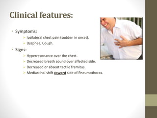 Clinical features:
• Symptoms:
 Ipsilateral chest pain (sudden in onset).
 Dyspnea, Cough.
• Signs:
 Hyperresonance over the chest.
 Decreased breath sound over affected side.
 Decreased or absent tactile fremitus.
 Mediastinal shift toward side of Pneumothorax.
 