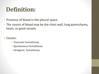 Definition:
• Presence of blood in the pleural space.
• The source of blood may be the chest wall, lung parenchyma,
heart, or great vessels.
• Causes:
Traumatic hemothorax.
Spontaneous hemothorax.
Iatrogenic hemothorax.
 