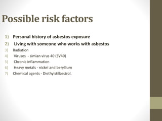 Possible risk factors
1) Personal history of asbestos exposure
2) Living with someone who works with asbestos
3) Radiation
4) Viruses - simian virus 40 (SV40)
5) Chronic inflammation
6) Heavy metals - nickel and beryllium
7) Chemical agents - Diethylstilbestrol.
 