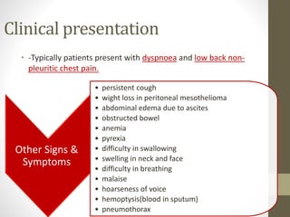 Clinical presentation
• -Typically patients present with dyspnoea and low back non-
pleuritic chest pain.
Other Signs &
Symptoms
• persistent cough
• wight loss in peritoneal mesothelioma
• abdominal edema due to ascites
• obstructed bowel
• anemia
• pyrexia
• difficulty in swallowing
• swelling in neck and face
• difficulty in breathing
• malaise
• hoarseness of voice
• hemoptysis(blood in sputum)
• pneumothorax
 