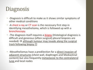 Diagnosis
• -Diagnosis is difficult to make as it shows similar symptoms of
other medical conditions
• -A chest x-ray or CT scan is the necessary first step in
identifying mesothelioma, which is followed up with a
bronchoscopy.
• -The diagnosis itself requires a biopsy (Histological diagnosis is
difficult and generous (often surgical) pleural biopsies are
needed)  although tumour may invade along the surgical
track following biopsy 
• -Mesotheliomas have a predilection for a direct invasion of
adjacent structures (chest wall, diaphragm and Mediastinal
content) but also frequently metastasize to the contralateral
lung and local nodes
 