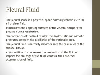 Pleural Fluid
The pleural space is a potential space normally contains 5 to 10
ml of clear fluid.
It lubricates the opposing surfaces of the visceral and parietal
pleurae during respiration.
The formation of the fluid results from hydrostatic and osmotic
pressures between the capillaries of the Parietal pleura.
The pleural fluid is normally absorbed into the capillaries of the
visceral pleura.
Any condition that increases the production of the fluid or
impairs the drainage of the fluid results in the abnormal
accumulation of fluid.
 