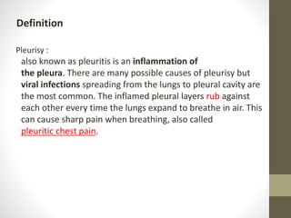 Definition
Pleurisy :
also known as pleuritis is an inflammation of
the pleura. There are many possible causes of pleurisy but
viral infections spreading from the lungs to pleural cavity are
the most common. The inflamed pleural layers rub against
each other every time the lungs expand to breathe in air. This
can cause sharp pain when breathing, also called
pleuritic chest pain.
 