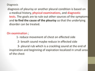 Diagnosis
diagnosis of pleurisy or another pleural condition is based on
a medical history, physical examinations, and diagnostic
tests. The goals are to rule out other sources of the symptoms
and to find the cause of the pleurisy so that the underlying
disorder can be treated.
On examination ;
1- reduce movement of chest on effected side
2- breath sound maybe reduce in effected side
3- pleural rub which is a crackling sound at the end of
inspiration and beginning of expiration localized in small area
of the chest
 
