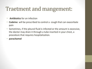 Traetment and mangement:
• Antibiotics for an infection
• Codeine will be prescribed to control a cough that can exacerbate
pain
• Sometimes, if the pleural fluid is infected or the amount is excessive,
the doctor may drain it through a tube inserted in your chest, a
procedure that requires hospitalization.
• paracitamol
 