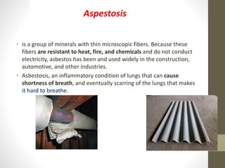 • is a group of minerals with thin microscopic fibers. Because these
fibers are resistant to heat, fire, and chemicals and do not conduct
electricity, asbestos has been and used widely in the construction,
automotive, and other industries.
• Asbestosis, an inflammatory condition of lungs that can cause
shortness of breath, and eventually scarring of the lungs that makes
it hard to breathe.
Aspestosis
 