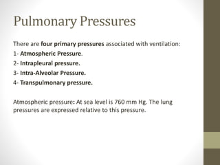 Pulmonary Pressures
There are four primary pressures associated with ventilation:
1- Atmospheric Pressure.
2- Intrapleural pressure.
3- Intra-Alveolar Pressure.
4- Transpulmonary pressure.
Atmospheric pressure: At sea level is 760 mm Hg. The lung
pressures are expressed relative to this pressure.
 