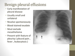 Benign pleural effusions
• Early manifestation of
pleural disease
• Usually small and
unilateral
• Resolve spontaneously
• Blood stained exudate
• Must exclude
mesothelioma
• Present with feature of
pleurisy ( pleural pain ,
fever , leukocytosis )
 
