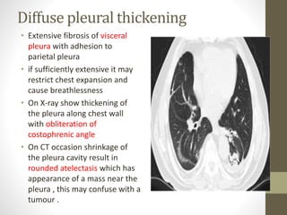 Diffuse pleural thickening
• Extensive fibrosis of visceral
pleura with adhesion to
parietal pleura
• if sufficiently extensive it may
restrict chest expansion and
cause breathlessness
• On X-ray show thickening of
the pleura along chest wall
with obliteration of
costophrenic angle
• On CT occasion shrinkage of
the pleura cavity result in
rounded atelectasis which has
appearance of a mass near the
pleura , this may confuse with a
tumour .
 