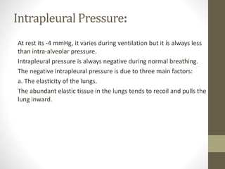 Intrapleural Pressure:
At rest its -4 mmHg, it varies during ventilation but it is always less
than intra-alveolar pressure.
Intrapleural pressure is always negative during normal breathing.
The negative intrapleural pressure is due to three main factors:
a. The elasticity of the lungs.
The abundant elastic tissue in the lungs tends to recoil and pulls the
lung inward.
 
