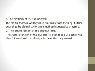 b. The elasticity of the thoracic wall.
The elastic thoracic wall tends to pull away from the lung, further
enlarging the pleural cavity and creating this negative pressure.
c. The surface tension of the alveolar fluid.
The surface tension of the alveolar fluid tends to pull each of the
alveoli inward and therefore pulls the entire lung inward.
 
