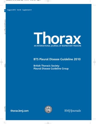 thorax.bmj.com
BTS Pleural Disease Guideline 2010
British Thoracic Society
Pleural Disease Guideline Group
August 2010 Vol 65 Supplement II
ThoraxAN INTERNATIONAL JOURNAL OF RESPIRATORY MEDICINE
65
Vol65SupplementIIPagesii1–ii76THORAXAugust2010
thoraxjnl_65_S2_cover.qxd 8/3/10 12:48 PM Page 1
 