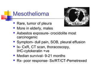 Mesothelioma
 Rare, tumor of pleura
 More in elderly, males
 Asbestos exposure- crocidolite most
carcinogenic
 Symptom- dull pain, SOB, pleural effusion
 Ix- CxR, CT scan, thoracoscopy,
IHC-cytokeratin +ve
 Median survival- 9-21 months
 Rx- poor response- Sx/RT/CT-Pemetrexed
 