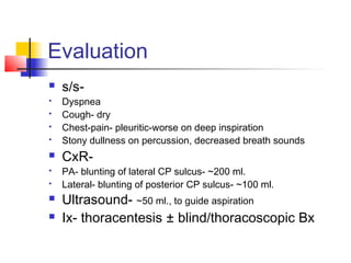 Evaluation
 s/s-
 Dyspnea
 Cough- dry
 Chest-pain- pleuritic-worse on deep inspiration
 Stony dullness on percussion, decreased breath sounds
 CxR-
 PA- blunting of lateral CP sulcus- ~200 ml.
 Lateral- blunting of posterior CP sulcus- ~100 ml.
 Ultrasound- ~50 ml., to guide aspiration
 Ix- thoracentesis ± blind/thoracoscopic Bx
 
