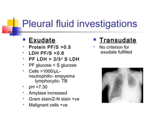 Pleural fluid investigations
 Exudate
 Protein PF/S >0.5
 LDH PF/S >0.6
 PF LDH > 2/3rd
S LDH
 PF glucose < S glucose
 Cells >1000/µL-
neutrophilic- empyema
lymphocytic- TB
 pH <7.30
 Amylase increased
 Gram stain/Z-N stain +ve
 Malignant cells +ve
 Transudate
 No criterion for
exudate fulfilled
 