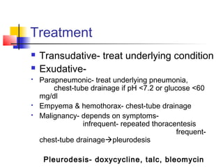 Treatment
 Transudative- treat underlying condition
 Exudative-
 Parapneumonic- treat underlying pneumonia,
chest-tube drainage if pH <7.2 or glucose <60
mg/dl
 Empyema & hemothorax- chest-tube drainage
 Malignancy- depends on symptoms-
infrequent- repeated thoracentesis
frequent-
chest-tube drainagepleurodesis
Pleurodesis- doxycycline, talc, bleomycin
 
