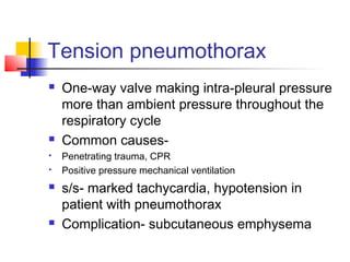 Tension pneumothorax
 One-way valve making intra-pleural pressure
more than ambient pressure throughout the
respiratory cycle
 Common causes-
 Penetrating trauma, CPR
 Positive pressure mechanical ventilation
 s/s- marked tachycardia, hypotension in
patient with pneumothorax
 Complication- subcutaneous emphysema
 