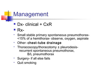 Management
 Dx- clinical + CxR
 Rx-
 Small stable primary spontaneous pneumothorax-
<15% of a hemithorax- observe, oxygen, aspirate
 Other- chest-tube drainage
 Thoracoscopy/thoracotomy ± pleurodesis-
recurrent spontaneous pneumothorax,
B/L pneumothorax
 Surgery- if all else fails
 Quit smoking
 