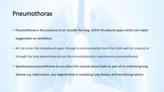 Pneumothorax
• Pneumothorax is the presence of air outside the lung, within the pleural space which can impair
oxygenation or ventilation.
• Air can enter the intrapleural space through a communication from the chest wall (ie, trauma) or
through the lung parenchyma across the visceral pleura(i.e spontaneous pneumothorax)
• Spontaneous pneumothorax occurs when the visceral pleura leaks as part of an underlying lung
disease e.g. tuberculosis, any degenerative or cavitating lung disease and necrotizing tumors
 