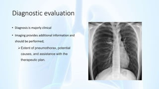 Diagnostic evaluation
• Diagnosis is majorly clinical
• Imaging provides additional information and
should be performed;
Extent of pneumothorax, potential
causes, and assistance with the
therapeutic plan.
 