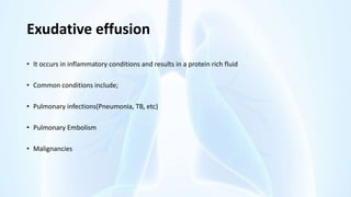Exudative effusion
• It occurs in inflammatory conditions and results in a protein rich fluid
• Common conditions include;
• Pulmonary infections(Pneumonia, TB, etc)
• Pulmonary Embolism
• Malignancies
 