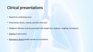 Clinical presentations
• Depend on underlying cause
• Pneumonias; fevers, malaise, pleuritic chest pain
• Malignant effusions may be associated with weight loss, dyspnea, coughing, hemoptysis.
• Dullness to percussion
• Reduced or absent breath sounds on auscultation
 