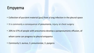 Empyema
• Collection of purulent material (pus) from a lung infection in the pleural space
• It is commonly a consequence of pneumonia, injury, or chest surgery
• 20% to 57% of people with pneumonia develop a parapneumonic effusion, of
whom some can progress to pleural empyema
• Commonly S. aureus, S. pneumoniae, S. pyogens
 