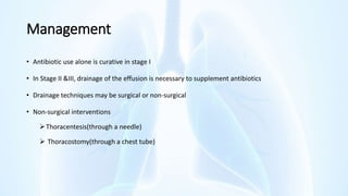 Management
• Antibiotic use alone is curative in stage I
• In Stage II &III, drainage of the effusion is necessary to supplement antibiotics
• Drainage techniques may be surgical or non-surgical
• Non-surgical interventions
Thoracentesis(through a needle)
 Thoracostomy(through a chest tube)
 