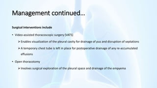 Management continued…
Surgical interventions include
• Video‐assisted thoracoscopic surgery (VATS)
Enables visualization of the pleural cavity for drainage of pus and disruption of septations
A temporary chest tube is left in place for postoperative drainage of any re‐accumulated
effusions
• Open thoracotomy
Involves surgical exploration of the pleural space and drainage of the empyema
 