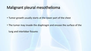 Malignant pleural mesothelioma
• Tumor growth usually starts at the lower part of the chest
• The tumor may invade the diaphragm and encase the surface of the
lung and interlobar fissures
 