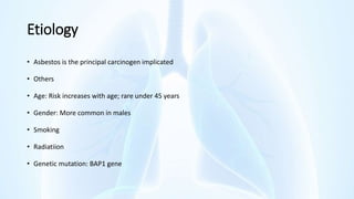 Etiology
• Asbestos is the principal carcinogen implicated
• Others
• Age: Risk increases with age; rare under 45 years
• Gender: More common in males
• Smoking
• Radiatiion
• Genetic mutation: BAP1 gene
 