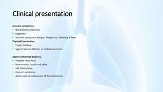 Clinical presentation
Classical symptoms ;-
• Non pleuritic chest pain .
• Dyspnoea
• Systemic symptoms; Fatigue, Weight loss, Sweating & fever
Physical Examination
• Finger clubbing .
• Signs of pleural effusion or sold pleural tumor .
Signs of advanced disease ;-
• Palpable chest mass
• Hoarse voice , vocal cord palsy .
• SVC Obstruction
• Horner's syndrome
• Ascites due to involvement of the peritoneum
 