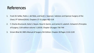 References
1. Frank W. Sellke, Pedro J. del Nido, and Scott J. Swanson. Sabiston and Spencer Surgery of the
Chest; 9th Edition(2016). Chapters 27-31 pages 462-518
2. F. Charles Brunicardi, Katie S. Nason, Rose B. Ganim, and James D. Luketich. Schwartz’s Principles
of Surgery; 11th edition volume 1 (2019). Chapter 19 pages 736-744
3. Sriram Bhat M; SRB’s Manual of Surgery 5th Edition. Chapter 28 Pages 1116-1120
 