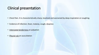 Clinical presentation
• Chest Pain. It is characteristically sharp, localized and worsened by deep inspiration or coughing.
• Evidence of infection; fever, malaise, cough, dyspnea
• Intercostal tenderness on palpation
• Pleural rub on auscultation
 