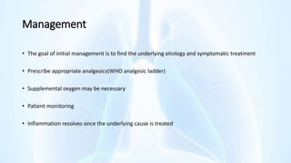 Management
• The goal of initial management is to find the underlying etiology and symptomatic treatment
• Prescribe appropriate analgesics(WHO analgesic ladder)
• Supplemental oxygen may be necessary
• Patient monitoring
• Inflammation resolves once the underlying cause is treated
 